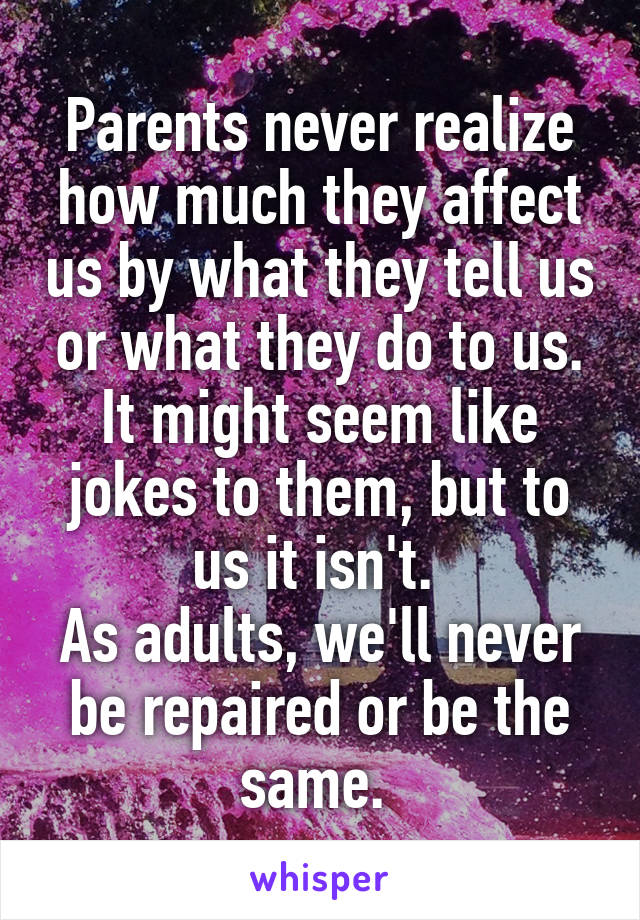 Parents never realize how much they affect us by what they tell us or what they do to us. It might seem like jokes to them, but to us it isn't. 
As adults, we'll never be repaired or be the same. 