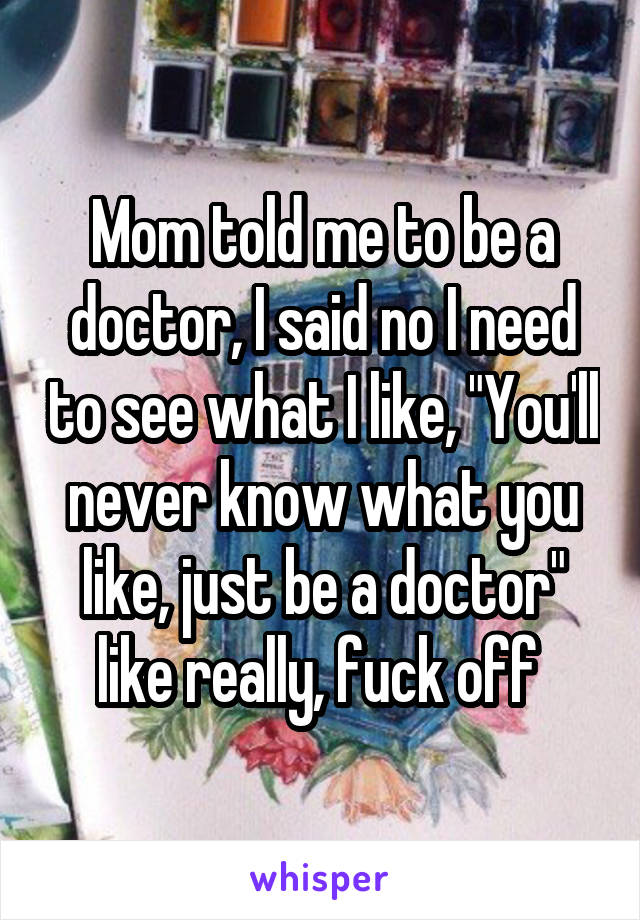 Mom told me to be a doctor, I said no I need to see what I like, "You'll never know what you like, just be a doctor" like really, fuck off 