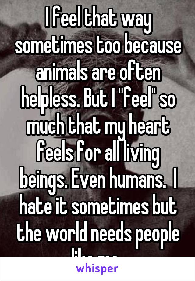 I feel that way sometimes too because animals are often helpless. But I "feel" so much that my heart feels for all living beings. Even humans.  I hate it sometimes but the world needs people like me..