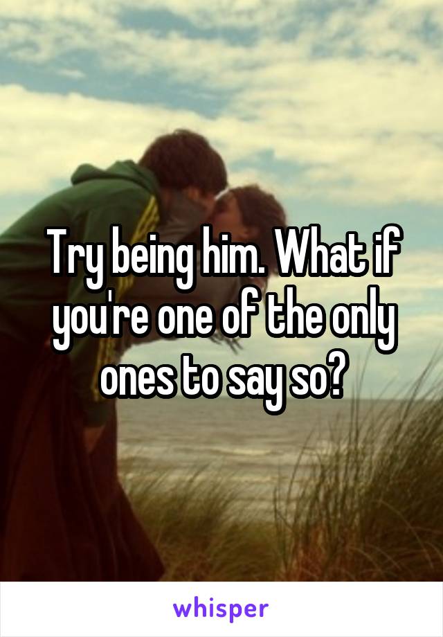 Try being him. What if you're one of the only ones to say so?