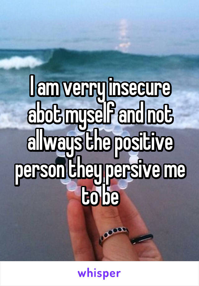 I am verry insecure abot myself and not allways the positive person they persive me to be