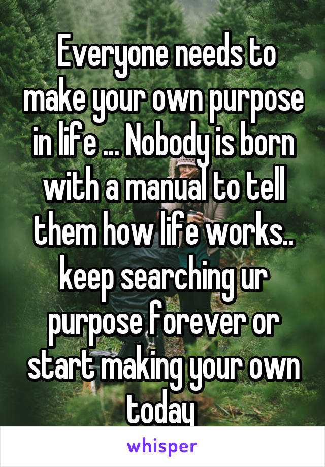  Everyone needs to make your own purpose in life ... Nobody is born with a manual to tell them how life works.. keep searching ur purpose forever or start making your own today 