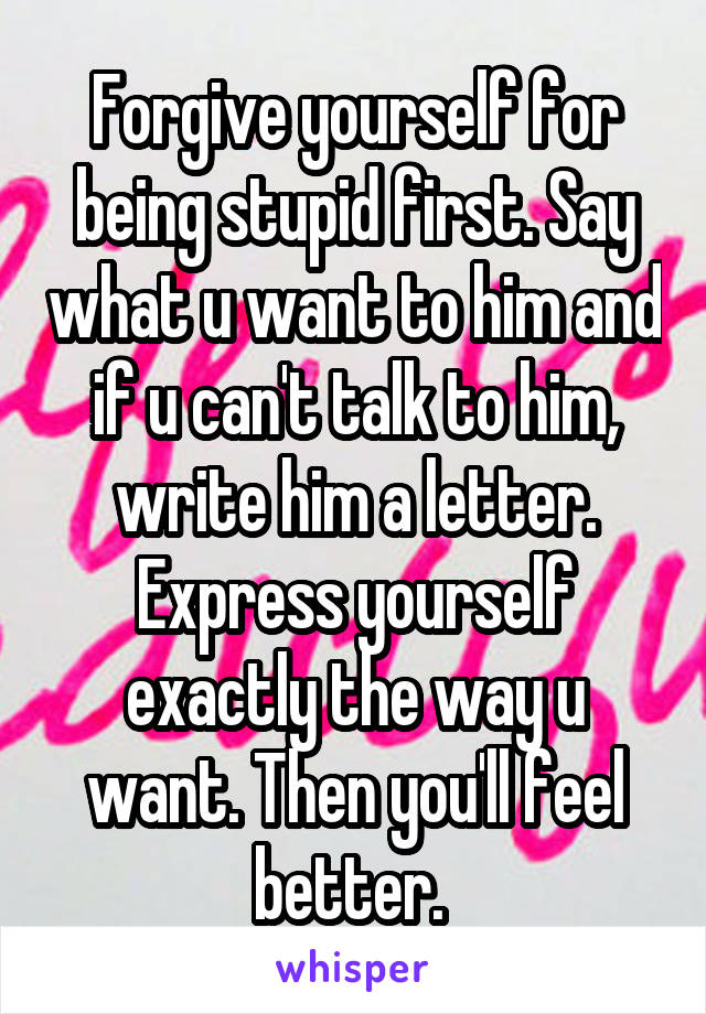 Forgive yourself for being stupid first. Say what u want to him and if u can't talk to him, write him a letter. Express yourself exactly the way u want. Then you'll feel better. 