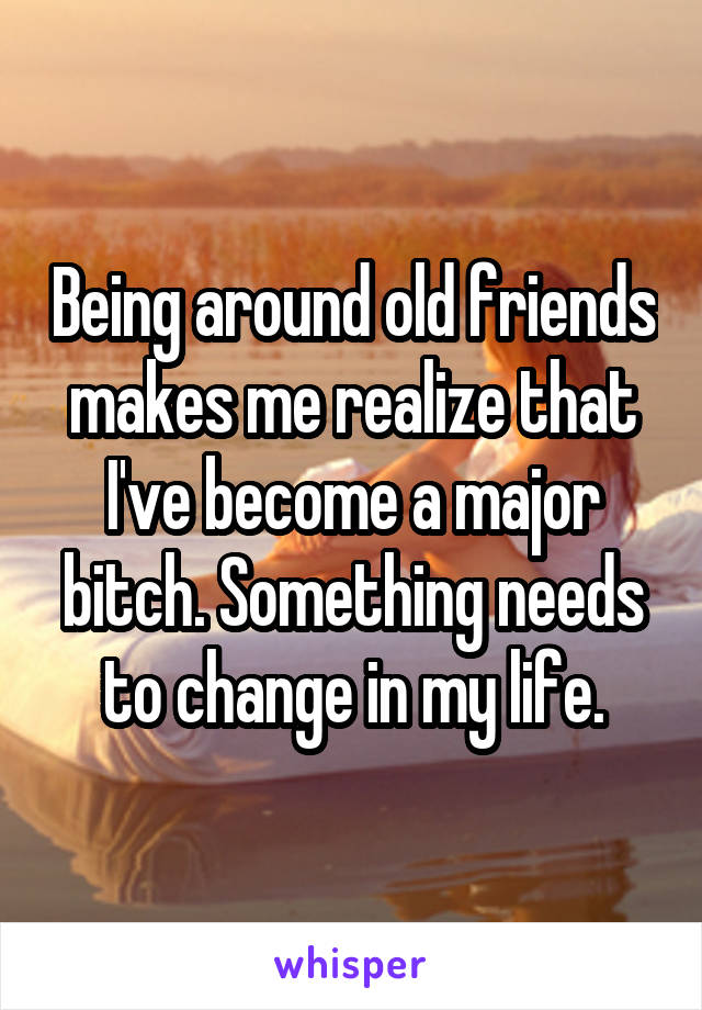 Being around old friends makes me realize that I've become a major bitch. Something needs to change in my life.