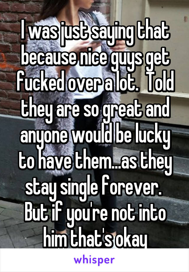 I was just saying that because nice guys get fucked over a lot.  Told they are so great and anyone would be lucky to have them...as they stay single forever.  But if you're not into him that's okay