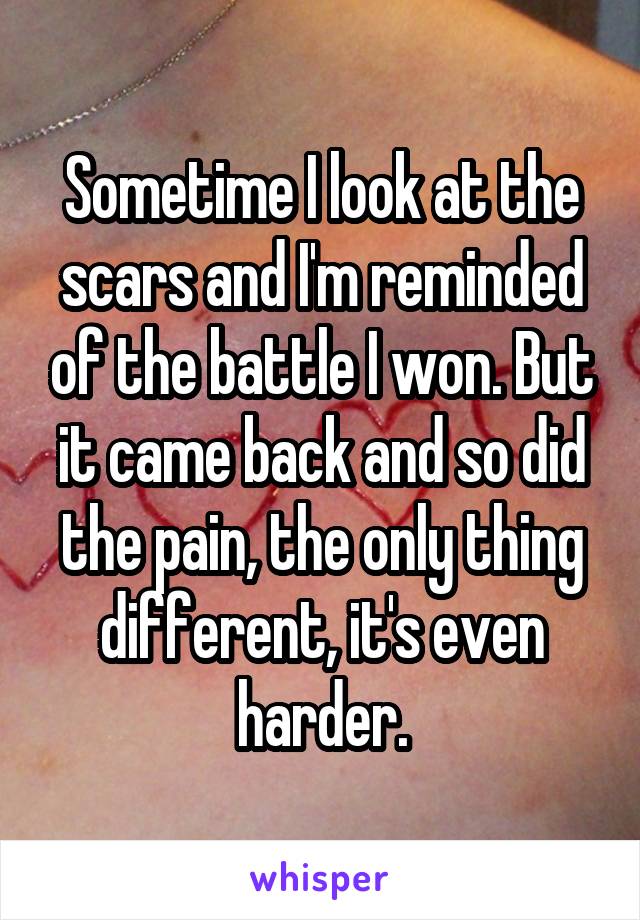 Sometime I look at the scars and I'm reminded of the battle I won. But it came back and so did the pain, the only thing different, it's even harder.