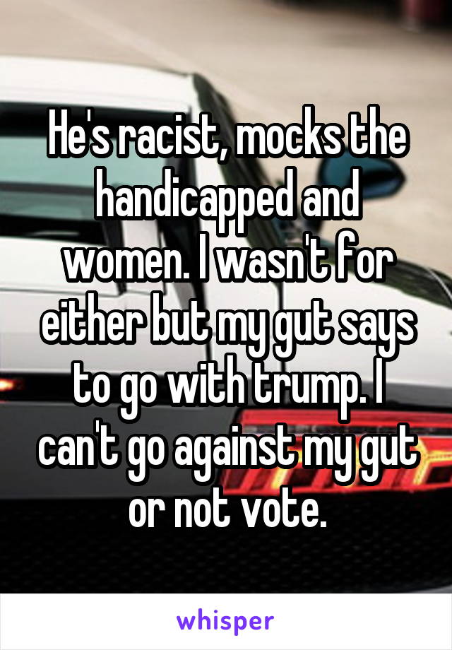 He's racist, mocks the handicapped and women. I wasn't for either but my gut says to go with trump. I can't go against my gut or not vote.