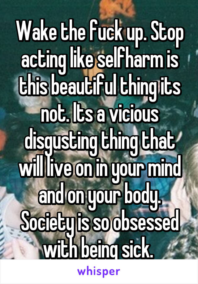 Wake the fuck up. Stop acting like selfharm is this beautiful thing its not. Its a vicious disgusting thing that will live on in your mind and on your body. Society is so obsessed with being sick. 