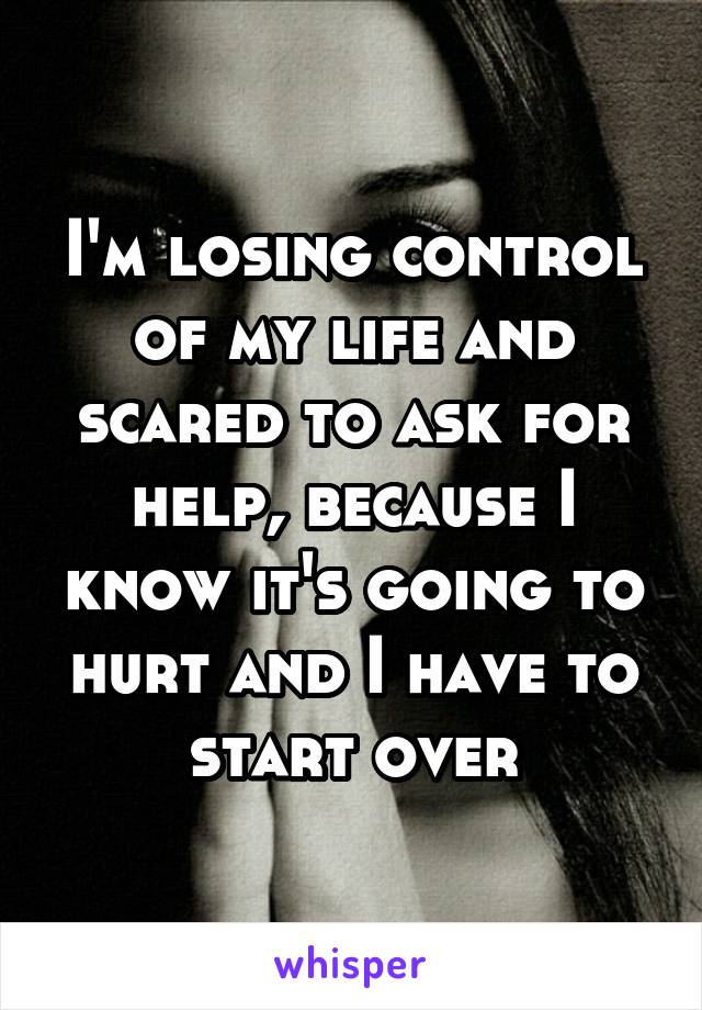 I'm losing control of my life and scared to ask for help, because I know it's going to hurt and I have to start over