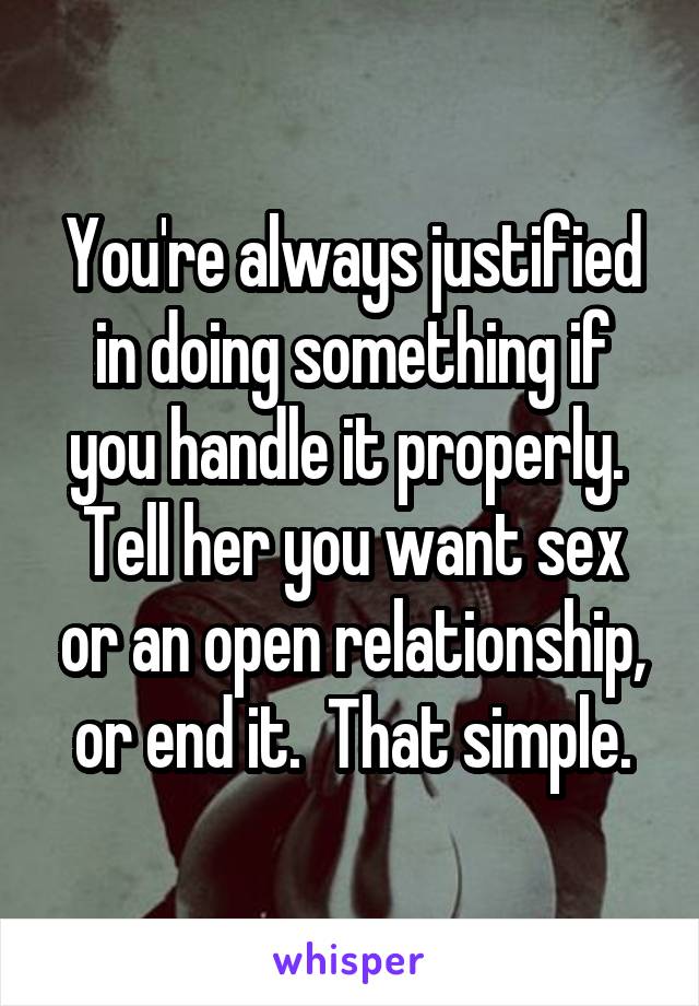You're always justified in doing something if you handle it properly.  Tell her you want sex or an open relationship, or end it.  That simple.