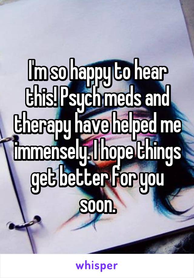 I'm so happy to hear this! Psych meds and therapy have helped me immensely. I hope things get better for you soon.