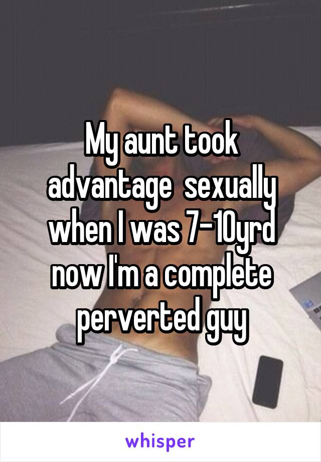 My aunt took advantage  sexually when I was 7-10yrd now I'm a complete perverted guy