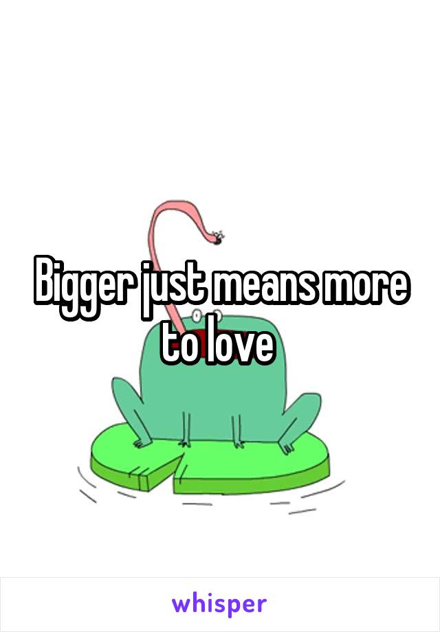 Bigger just means more to love 