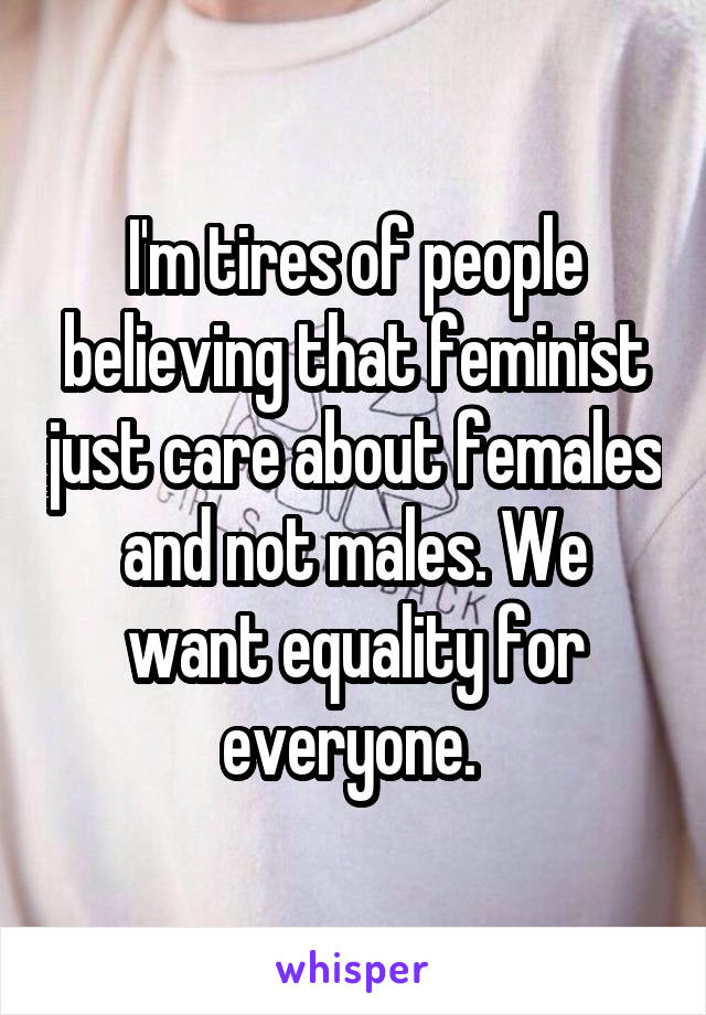 I'm tires of people believing that feminist just care about females and not males. We want equality for everyone. 
