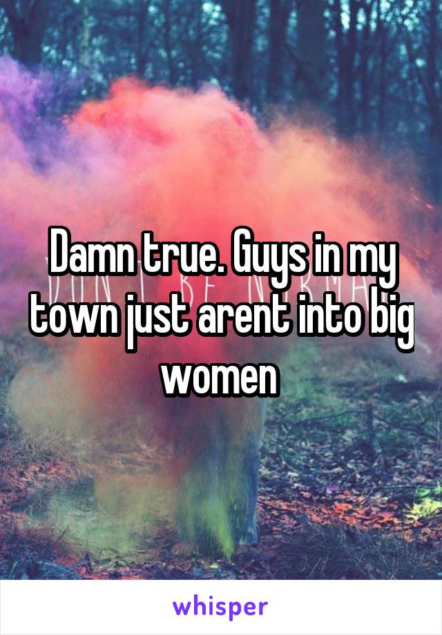 Damn true. Guys in my town just arent into big women 