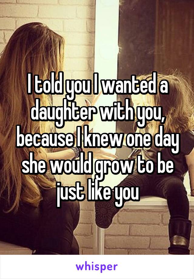 I told you I wanted a daughter with you, because I knew one day she would grow to be just like you