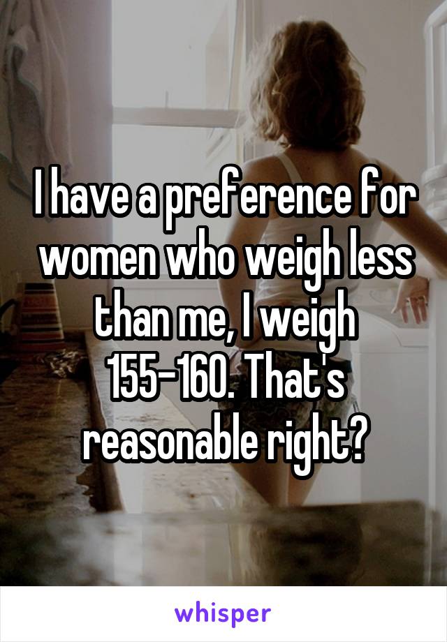 I have a preference for women who weigh less than me, I weigh 155-160. That's reasonable right?