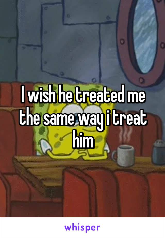 I wish he treated me the same way i treat him