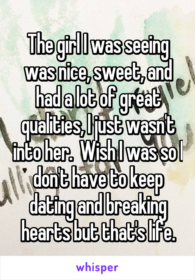 The girl I was seeing was nice, sweet, and had a lot of great qualities, I just wasn't into her.  Wish I was so I don't have to keep dating and breaking hearts but that's life.