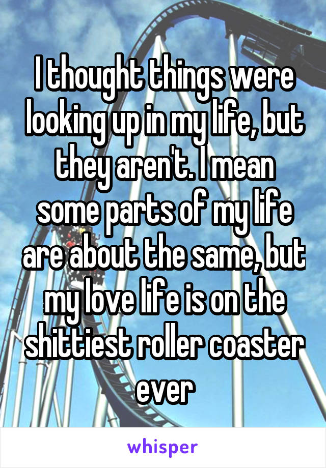 I thought things were looking up in my life, but they aren't. I mean some parts of my life are about the same, but my love life is on the shittiest roller coaster ever