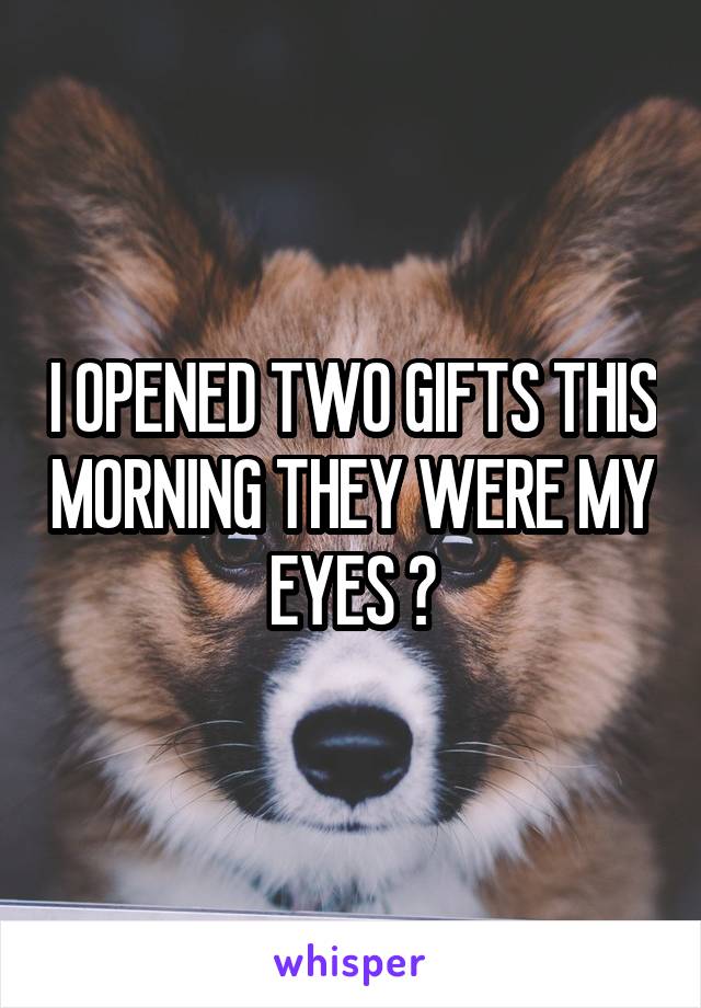 I OPENED TWO GIFTS THIS MORNING THEY WERE MY EYES ðŸ˜†