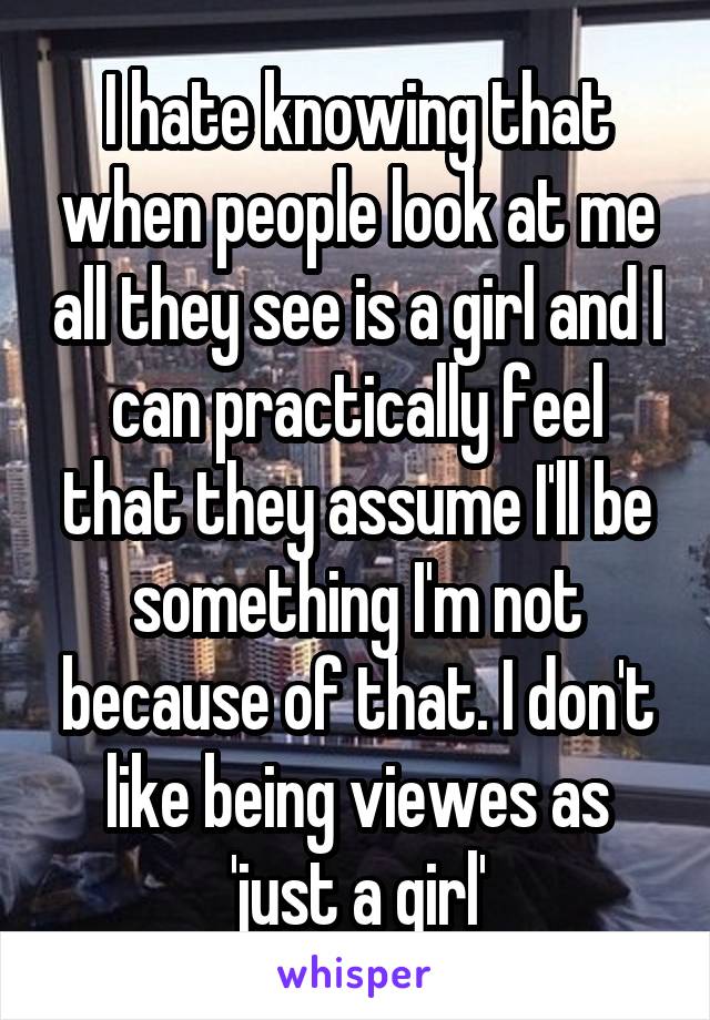 I hate knowing that when people look at me all they see is a girl and I can practically feel that they assume I'll be something I'm not because of that. I don't like being viewes as 'just a girl'