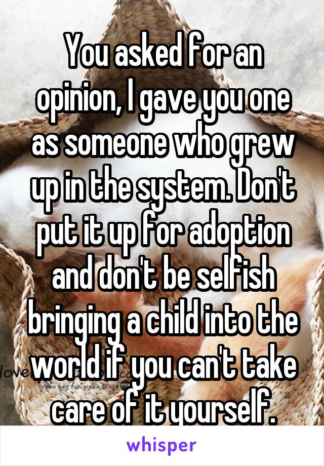 You asked for an opinion, I gave you one as someone who grew up in the system. Don't put it up for adoption and don't be selfish bringing a child into the world if you can't take care of it yourself.