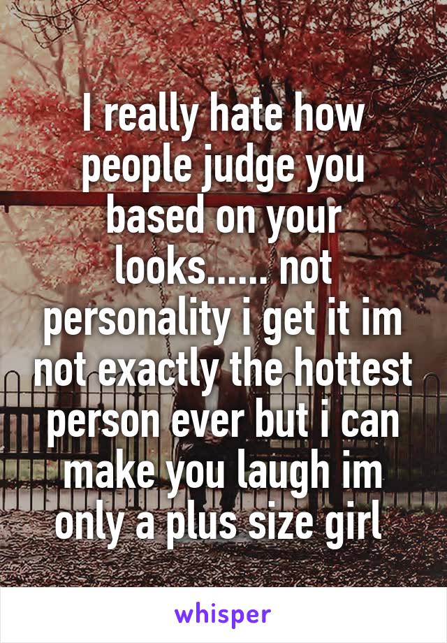 I really hate how people judge you based on your looks...... not personality i get it im not exactly the hottest person ever but i can make you laugh im only a plus size girl 