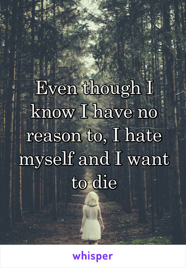 Even though I know I have no reason to, I hate myself and I want to die