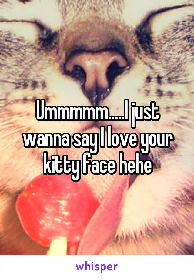 Ummmmm.....I just wanna say I love your kitty face hehe