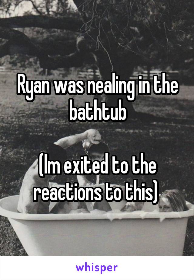 Ryan was nealing in the bathtub

(Im exited to the reactions to this) 