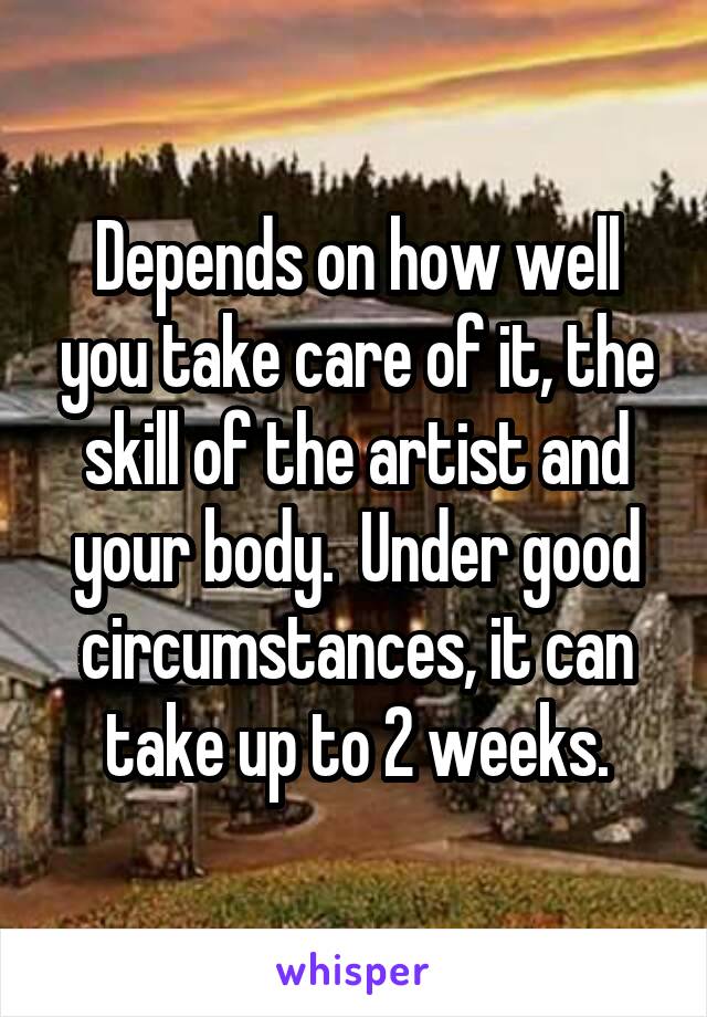 Depends on how well you take care of it, the skill of the artist and your body.  Under good circumstances, it can take up to 2 weeks.