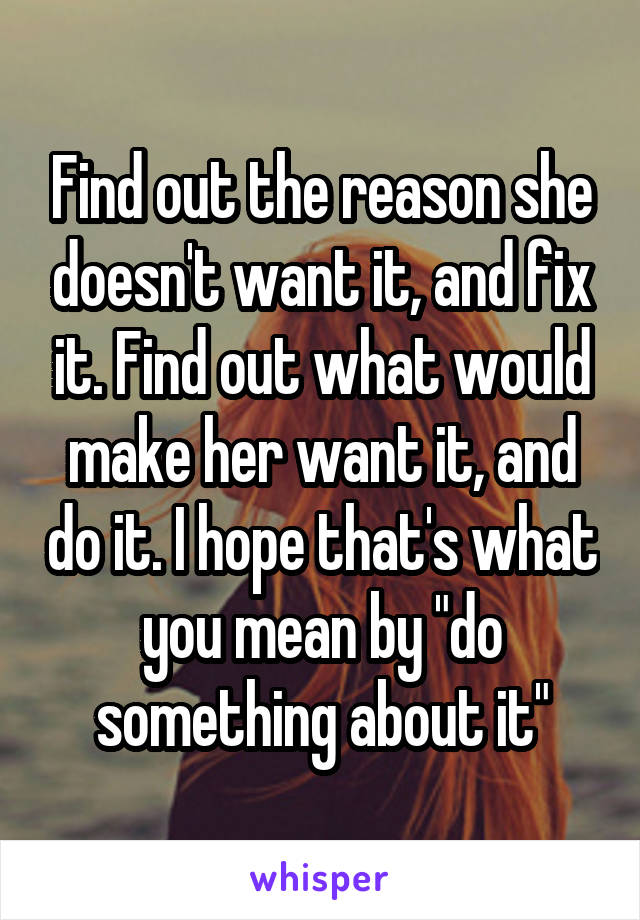 Find out the reason she doesn't want it, and fix it. Find out what would make her want it, and do it. I hope that's what you mean by "do something about it"