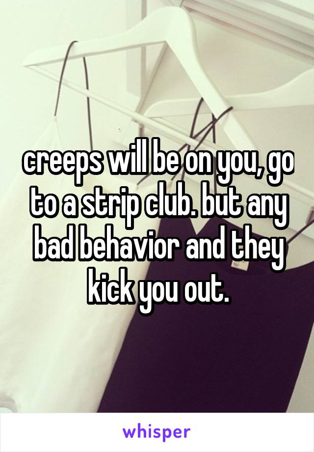 creeps will be on you, go to a strip club. but any bad behavior and they kick you out.