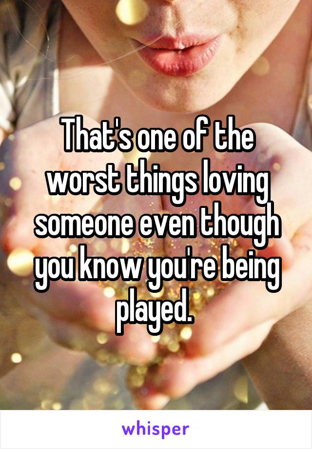 That's one of the worst things loving someone even though you know you're being played. 