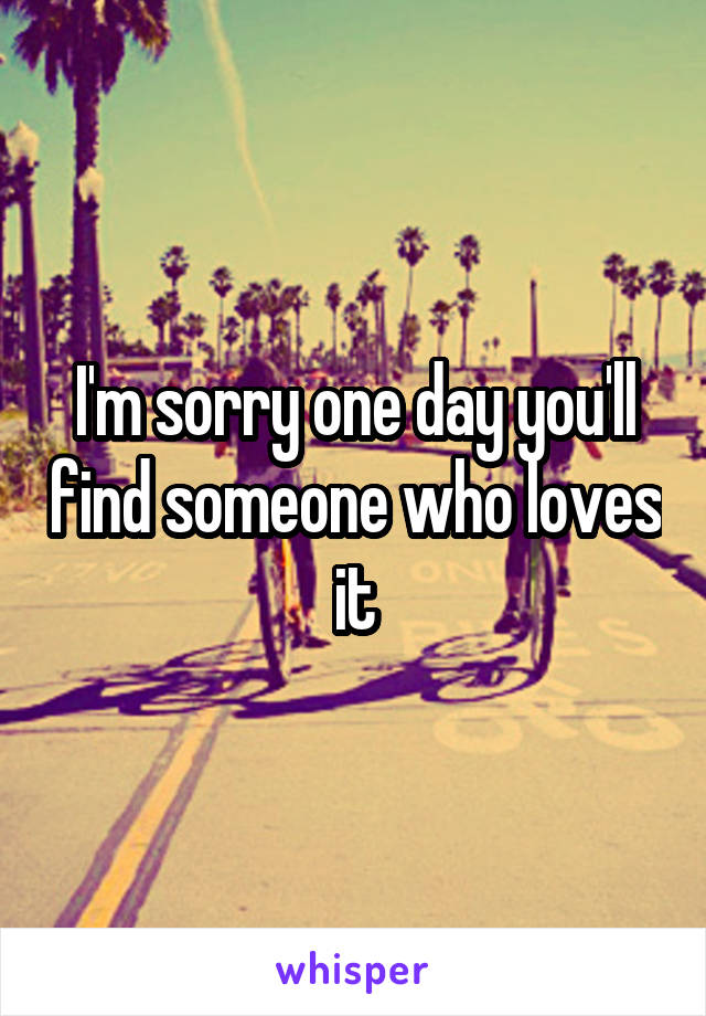 I'm sorry one day you'll find someone who loves it