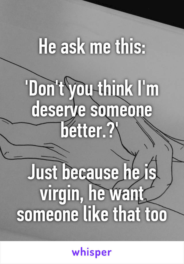 He ask me this:

'Don't you think I'm deserve someone better.?' 

Just because he is virgin, he want someone like that too