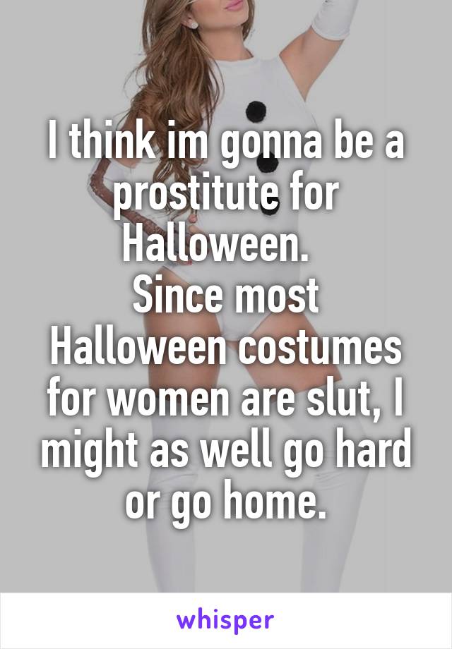 I think im gonna be a prostitute for Halloween.  
Since most Halloween costumes for women are slut, I might as well go hard or go home.