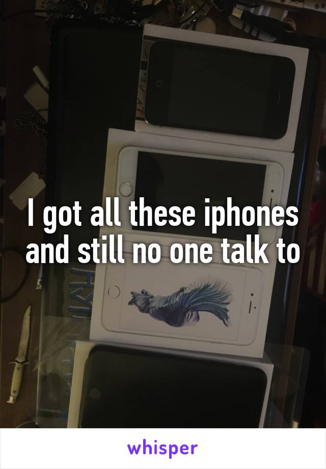 I got all these iphones and still no one talk to