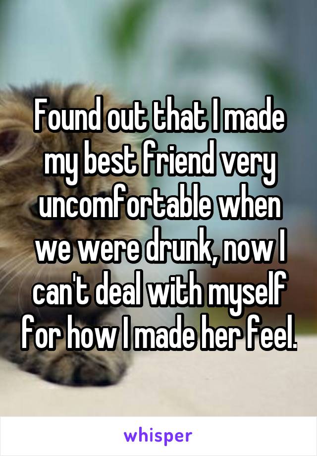 Found out that I made my best friend very uncomfortable when we were drunk, now I can't deal with myself for how I made her feel.