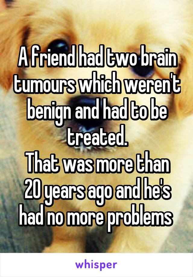 A friend had two brain tumours which weren't benign and had to be treated.
That was more than 20 years ago and he's had no more problems 