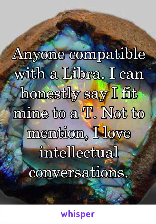 Anyone compatible with a Libra. I can honestly say I fit mine to a T. Not to mention, I love intellectual conversations.