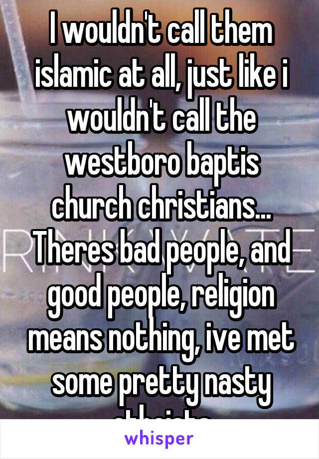 I wouldn't call them islamic at all, just like i wouldn't call the westboro baptis church christians...
Theres bad people, and good people, religion means nothing, ive met some pretty nasty atheists