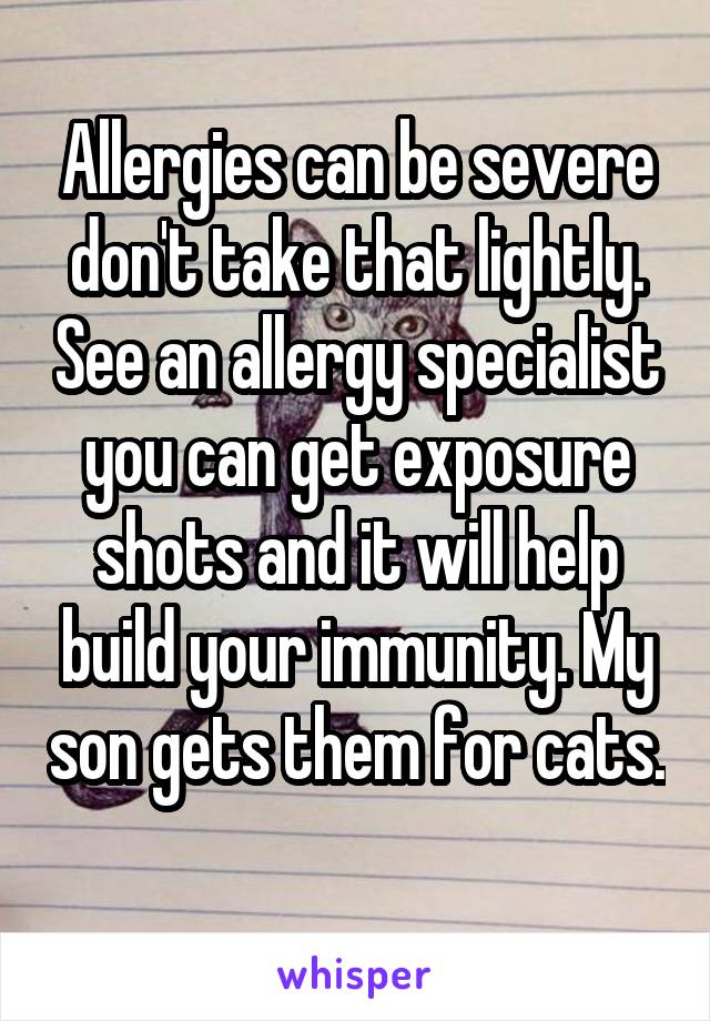 Allergies can be severe don't take that lightly. See an allergy specialist you can get exposure shots and it will help build your immunity. My son gets them for cats. 
