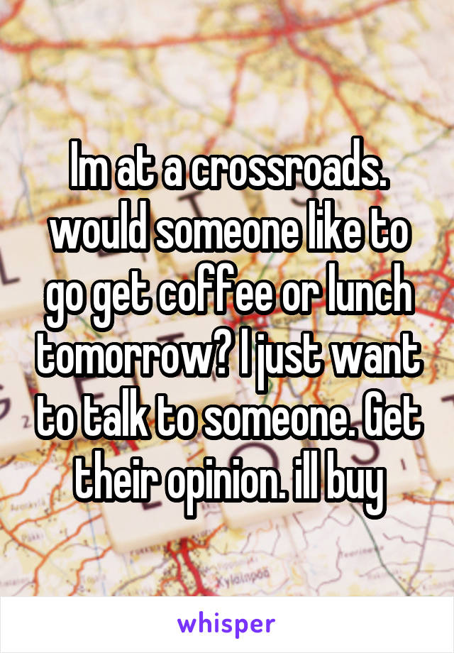 Im at a crossroads. would someone like to go get coffee or lunch tomorrow? I just want to talk to someone. Get their opinion. ill buy