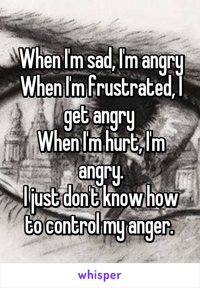 When I'm sad, I'm angry
When I'm frustrated, I get angry 
When I'm hurt, I'm angry.
I just don't know how to control my anger. 