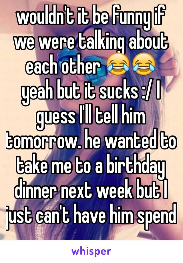 wouldn't it be funny if we were talking about each other 😂😂 
yeah but it sucks :/ I guess I'll tell him tomorrow. he wanted to take me to a birthday dinner next week but I just can't have him spend