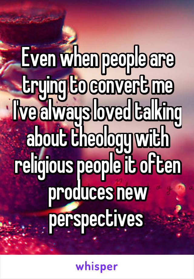 Even when people are trying to convert me I've always loved talking about theology with religious people it often produces new perspectives 