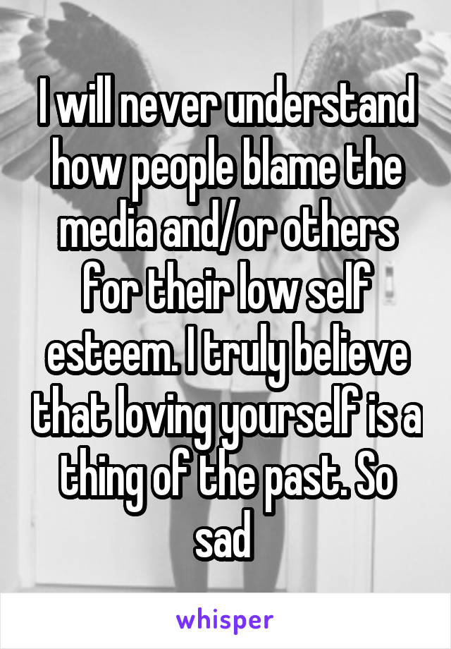 I will never understand how people blame the media and/or others for their low self esteem. I truly believe that loving yourself is a thing of the past. So sad 