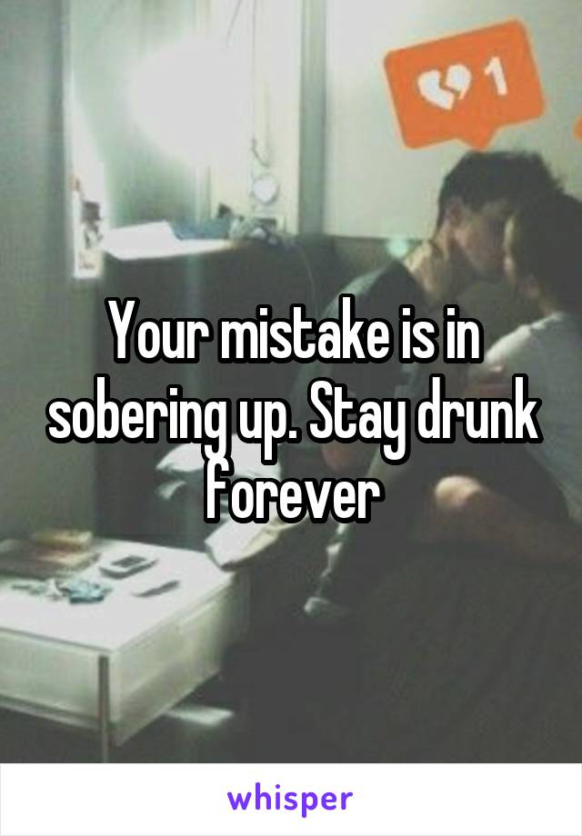 Your mistake is in sobering up. Stay drunk forever
